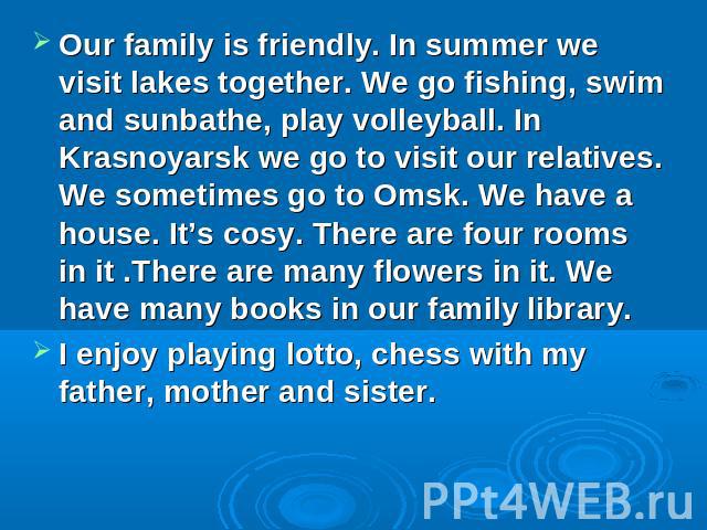 Our family is friendly. In summer we visit lakes together. We go fishing, swim and sunbathe, play volleyball. In Krasnoyarsk we go to visit our relatives. We sometimes go to Omsk. We have a house. It’s cosy. There are four rooms in it .There are man…