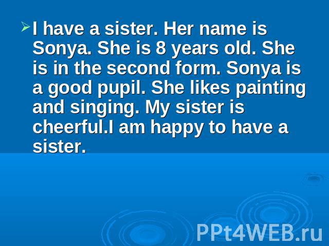 I have a sister. Her name is Sonya. She is 8 years old. She is in the second form. Sonya is a good pupil. She likes painting and singing. My sister is cheerful.I am happy to have a sister.