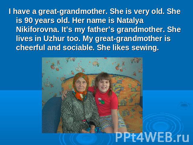 I have a great-grandmother. She is very old. She is 90 years old. Her name is Natalya Nikiforovna. It’s my father’s grandmother. She lives in Uzhur too. My great-grandmother is cheerful and sociable. She likes sewing.