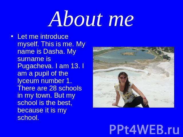 About me Let me introduce myself. This is me. My name is Dasha. My surname is Pugacheva. I am 13. I am a pupil of the lyceum number 1. There are 28 schools in my town. But my school is the best, because it is my school.