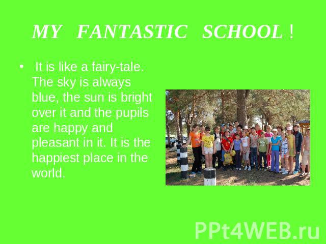 MY FANTASTIC SCHOOL ! It is like a fairy-tale. The sky is always blue, the sun is bright over it and the pupils are happy and pleasant in it. It is the happiest place in the world.
