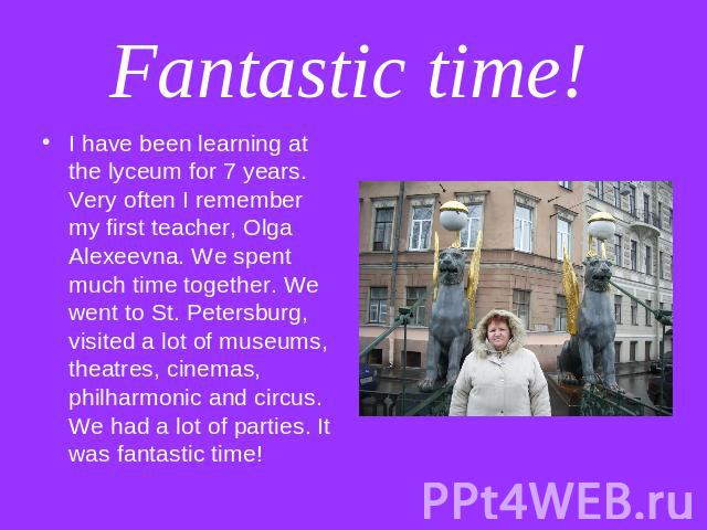 Fantastic time! I have been learning at the lyceum for 7 years. Very often I remember my first teacher, Olga Alexeevna. We spent much time together. We went to St. Petersburg, visited a lot of museums, theatres, cinemas, philharmonic and circus. We …