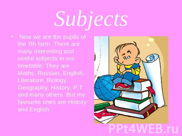 Subjects Now we are the pupils of the 7th form. There are many interesting and useful subjects in our timetable. They are Maths, Russian, English, Literature, Biology, Geography, History, P.T and many others. But my favourite ones are History and English.