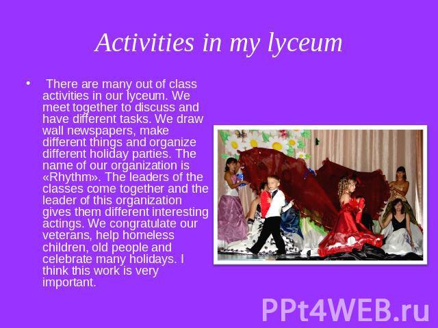 Activities in my lyceum There are many out of class activities in our lyceum. We meet together to discuss and have different tasks. We draw wall newspapers, make different things and organize different holiday parties. The name of our organization i…