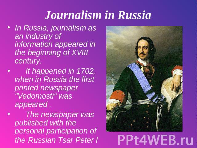 Journalism in Russia In Russia, journalism as an industry of information appeared in the beginning of XVIII century. It happened in 1702, when in Russia the first printed newspaper 
