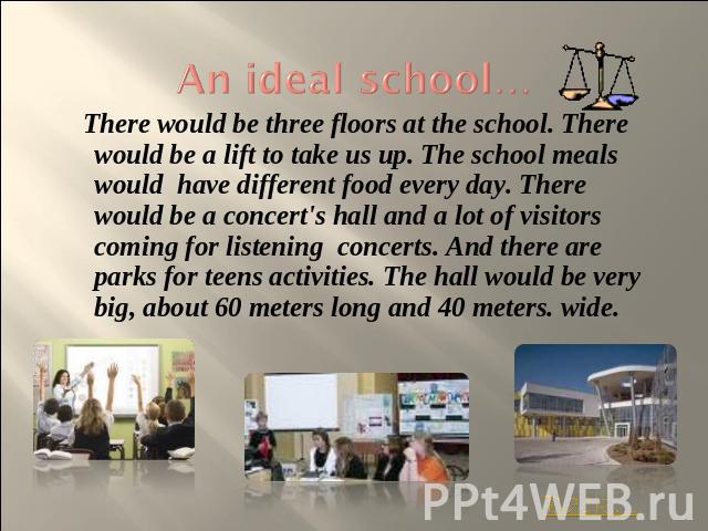An ideal school… There would be three floors at the school. There would be a lift to take us up. The school meals would have different food every day. There would be a concert's hall and a lot of visitors coming for listening concerts. And there are…