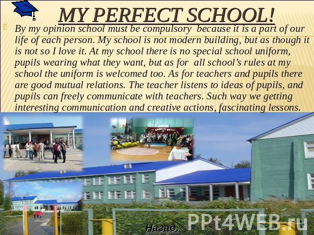 My perfect school! By my opinion school must be compulsory because it is a part of our life of each person. My school is not modern building, but as though it is not so I love it. At my school there is no special school uniform, pupils wearing what …