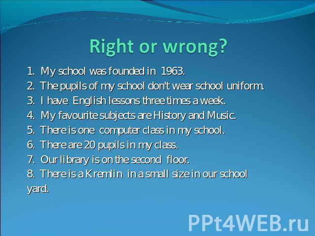 Right or wrong? 1. My school was founded in 1963.2. The pupils of my school don't wear school uniform.3. I have English lessons three times a week.4. My favourite subjects are History and Music.5. There is one computer class in my school.6. There ar…