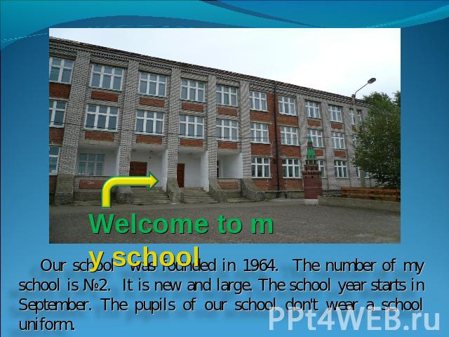Welcome to my school Our school was founded in 1964. The number of my school is №2. It is new and large. The school year starts in September. The pupils of our school don't wear a school uniform.