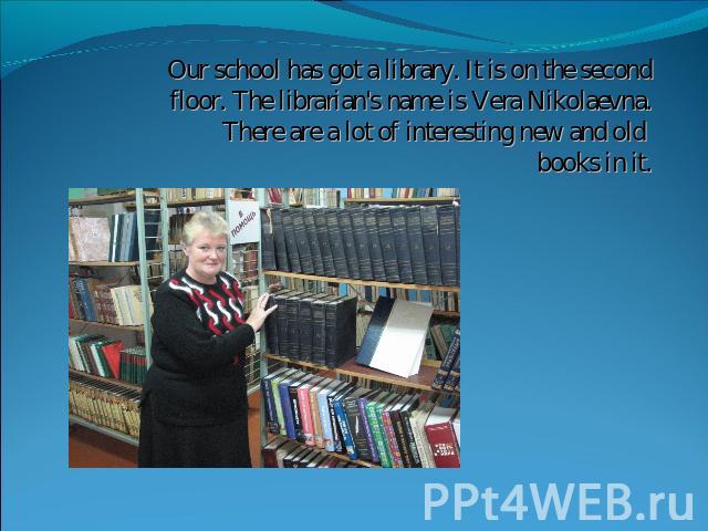 Our school has got a library. It is on the second floor. The librarian's name is Vera Nikolaevna.There are a lot of interesting new and old books in it.