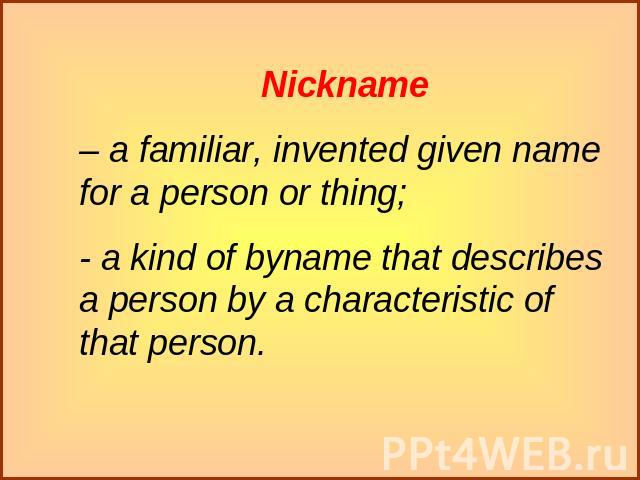 Nickname– a familiar, invented given name for a person or thing;- a kind of byname that describes a person by a characteristic of that person.