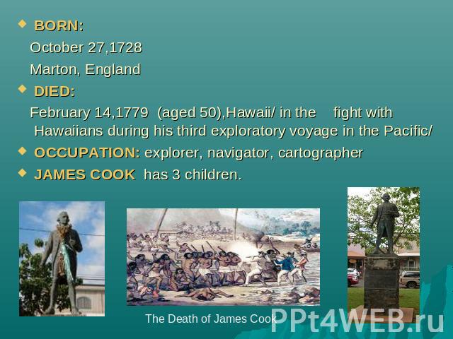 BORN: October 27,1728 Marton, EnglandDIED: February 14,1779 (aged 50),Hawaii/ in the fight with Hawaiians during his third exploratory voyage in the Pacific/OCCUPATION: explorer, navigator, cartographerJAMES COOK has 3 children. The Death of James Cook
