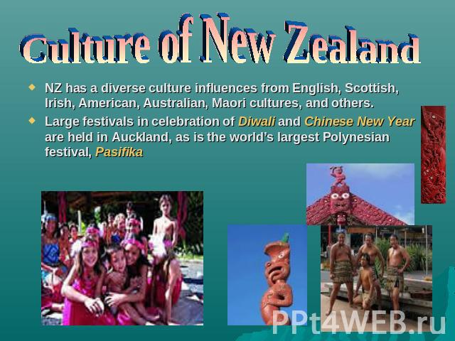 Culture of New Zealand NZ has a diverse culture influences from English, Scottish, Irish, American, Australian, Maori cultures, and others.Large festivals in celebration of Diwali and Chinese New Year are held in Auckland, as is the world’s largest …
