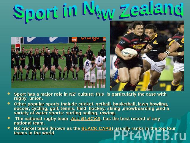 Sport in New Zealand Sport has a major role in NZ’ culture; this is particularly the case with rugby union.Other popular sports include cricket, netball, basketball, lawn bowling, soccer, cycling, golf, tennis, field hockey, skiing ,snowboarding ,an…