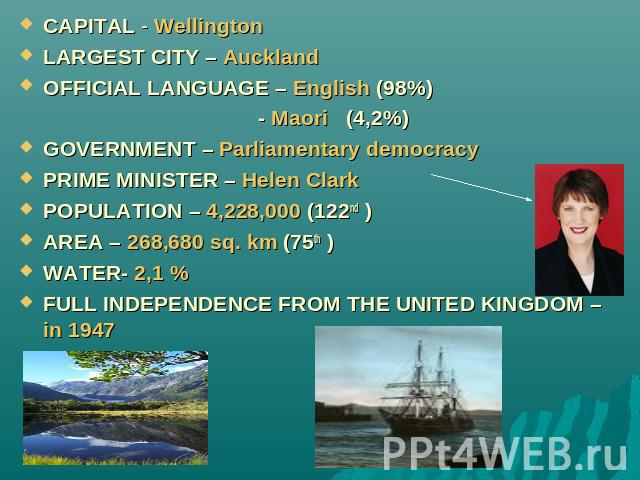 CAPITAL - WellingtonLARGEST CITY – AucklandOFFICIAL LANGUAGE – English (98%) - Maori (4,2%)GOVERNMENT – Parliamentary democracyPRIME MINISTER – Helen ClarkPOPULATION – 4,228,000 (122nd )AREA – 268,680 sq. km (75th )WATER- 2,1 %FULL INDEPENDENCE FROM…