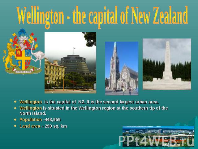 Wellington - the capital of New Zealand Wellington is the capital of NZ. It is the second largest urban area.Wellington is situated in the Wellington region at the southern tip of the North Island.Population -448,959Land area – 290 sq. km