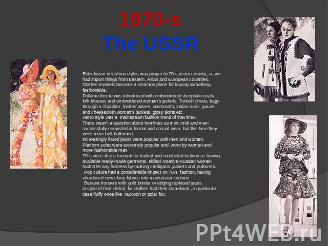 1970-sThe USSR Eclecticism in fashion styles was proper to 70-s in our country, as we had import things from Eastern, Asian and European countries. Clothes markets became a common place for buying something fashionable.Folklore theme was introduced …