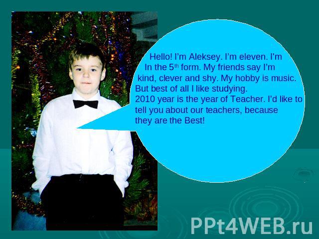 Hello! I’m Aleksey. I’m eleven. I'm In the 5th form. My friends say I’m kind, clever and shy. My hobby is music. But best of all I like studying. 2010 year is the year of Teacher. I'd like totell you about our teachers, because they are the Best!