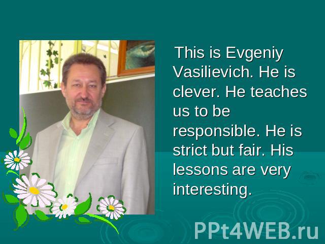This is Evgeniy Vasilievich. He is clever. He teaches us to be responsible. He is strict but fair. His lessons are very interesting.