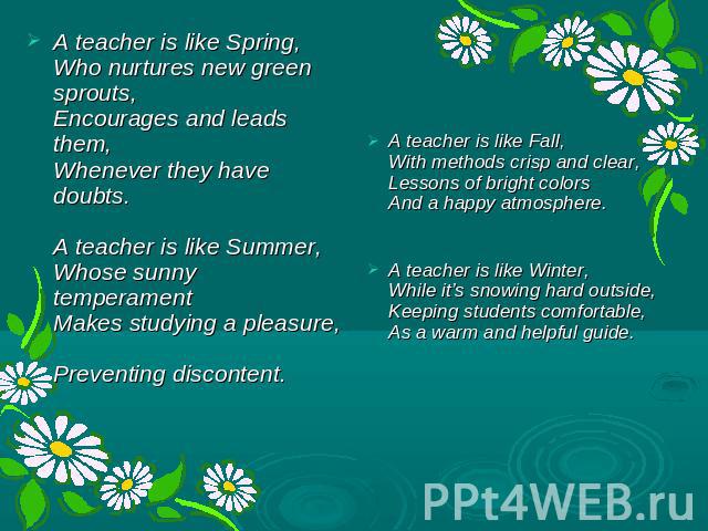 A teacher is like Spring, Who nurtures new green sprouts, Encourages and leads them, Whenever they have doubts. A teacher is like Summer, Whose sunny temperament Makes studying a pleasure, Preventing discontent. A teacher is like Fall, With methods …