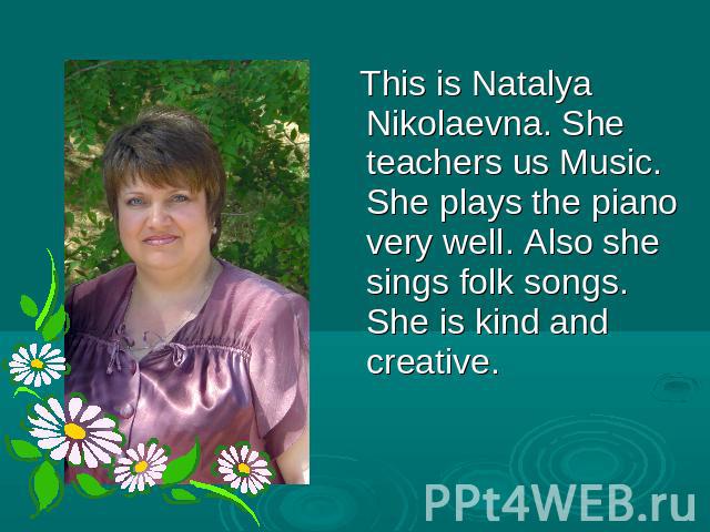 This is Natalya Nikolaevna. She teachers us Music. She plays the piano very well. Also she sings folk songs. She is kind and creative.