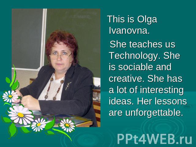 This is Olga Ivanovna. She teaches us Technology. She is sociable and creative. She has a lot of interesting ideas. Her lessons are unforgettable.