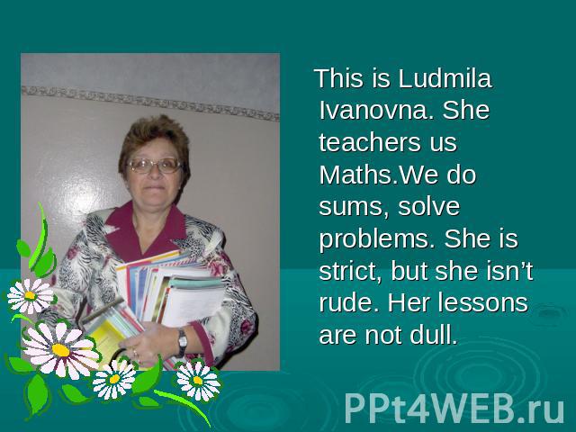 This is Ludmila Ivanovna. She teachers us Maths.We do sums, solve problems. She is strict, but she isn’t rude. Her lessons are not dull.