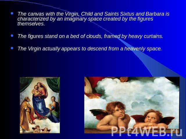 The canvas with the Virgin, Child and Saints Sixtus and Barbara is characterized by an imaginary space created by the figures themselves. The figures stand on a bed of clouds, framed by heavy curtains. The Virgin actually appears to descend from a h…