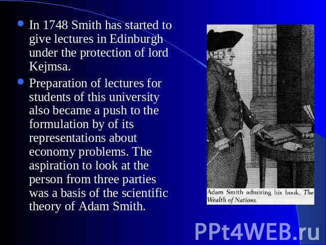 In 1748 Smith has started to give lectures in Edinburgh under the protection of lord Kejmsa. Preparation of lectures for students of this university also became a push to the formulation by of its representations about economy problems. The aspirati…