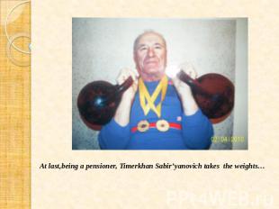 At last,being a pensioner, Timerkhan Sabir’yanovich takes the weights…