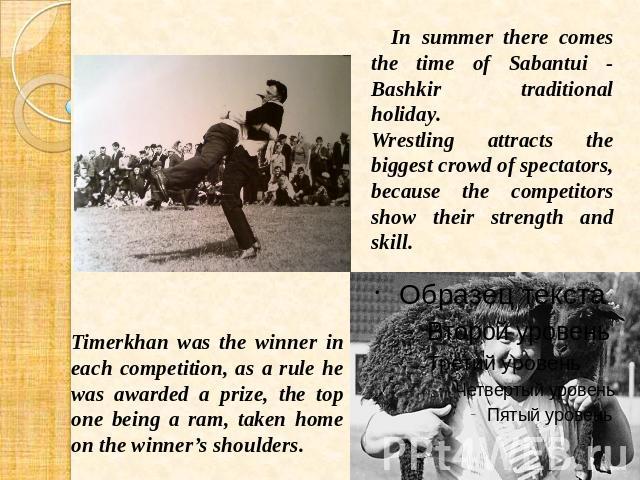 In summer there comes the time of Sabantui - Bashkir traditional holiday. Wrestling attracts the biggest crowd of spectators, because the competitors show their strength and skill. Timerkhan was the winner in each competition, as a rule he was award…