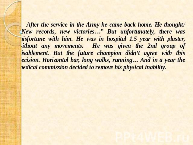 After the service in the Army he came back home. He thought: “New records, new victories…” But unfortunately, there was misfortune with him. He was in hospital 1.5 year with plaster, without any movements. He was given the 2nd group of disablement. …