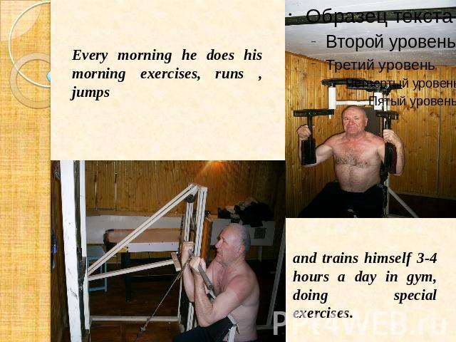 Every morning he does his morning exercises, runs , jumps and trains himself 3-4 hours a day in gym, doing special exercises.
