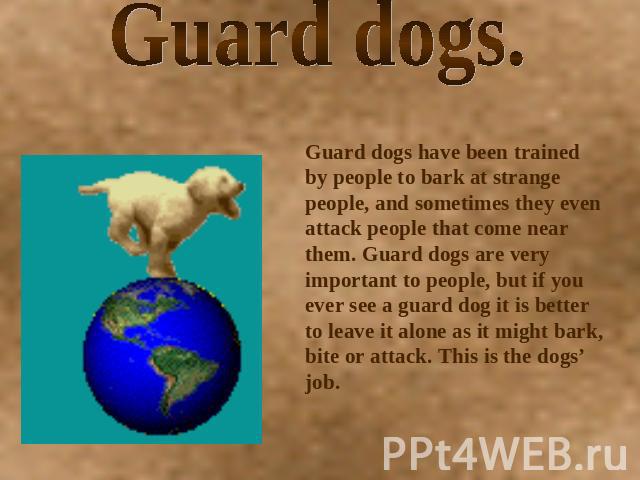 Guard dogs. Guard dogs have been trained by people to bark at strange people, and sometimes they even attack people that come near them. Guard dogs are very important to people, but if you ever see a guard dog it is better to leave it alone as it mi…