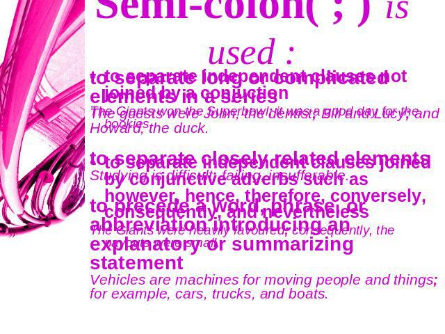 Semi-colon( ; ) is used : to separate long or complicated elements in a seriesThe guests were John, the dentist; Bill and Lucy; and Howard, the duck. to separate closely related elements Studying is difficult; failing, insufferable. to precede a wor…