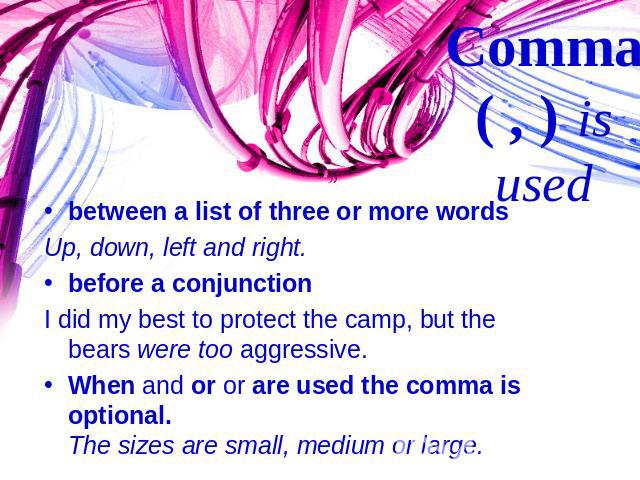 between a list of three or more wordsUp, down, left and right.before a conjunctionI did my best to protect the camp, but the bears were too aggressive.When and or or are used the comma is optional. The sizes are small, medium or large. Comma ( , ) is used