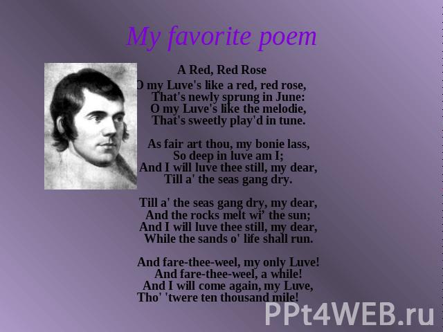 My favorite poem A Red, Red RoseO my Luve's like a red, red rose, That's newly sprung in June: O my Luve's like the melodie, That's sweetly play'd in tune. As fair art thou, my bonie lass, So deep in luve am I; And I will luve thee still, my dear, T…