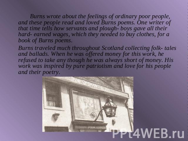 Burns wrote about the feelings of ordinary poor people, and these people read and loved Burns poems. One writer of that time tells how servants and plough- boys gave all their hard- earned wages, which they needed to buy clothes, for a book of Burns…