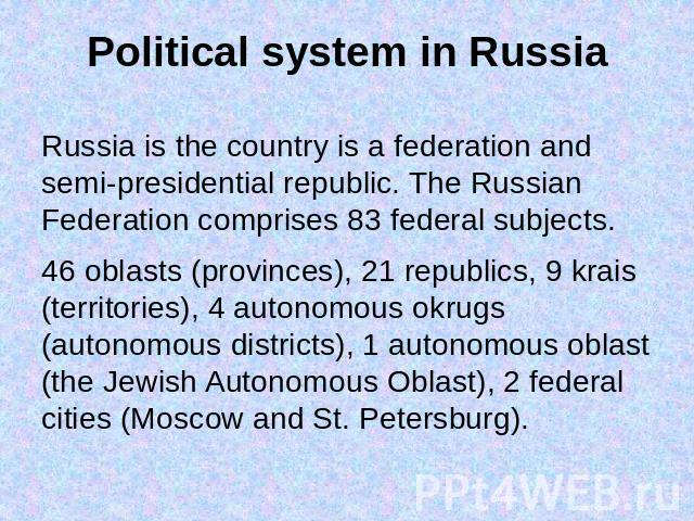 Political system in Russia Russia is the country is a federation and semi-presidential republic. The Russian Federation comprises 83 federal subjects.46 oblasts (provinces), 21 republics, 9 krais (territories), 4 autonomous okrugs (autonomous distri…