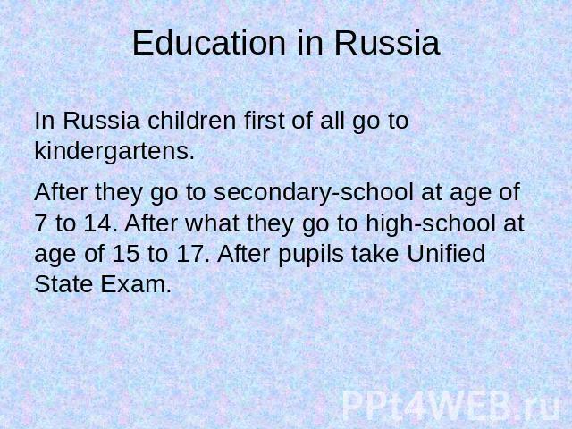 Education in Russia In Russia children first of all go to kindergartens.After they go to secondary-school at age of 7 to 14. After what they go to high-school at age of 15 to 17. After pupils take Unified State Exam.
