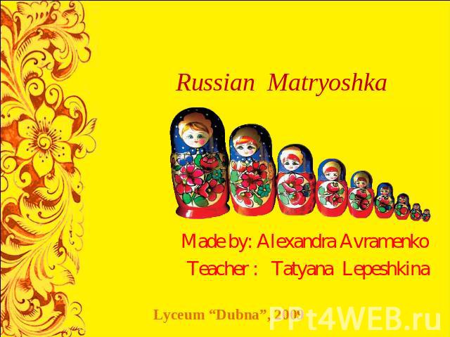 Russian Matryoshka Made by: Alexandra AvramenkoTeacher : Tatyana Lepeshkina Lyceum “Dubna”, 2009