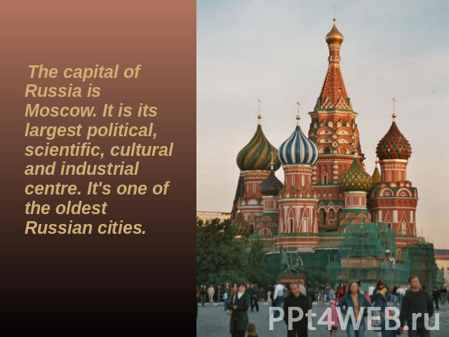 The capital of Russia is Moscow. It is its largest political, scientific, cultural and industrial centre. It's one of the oldest Russian cities.