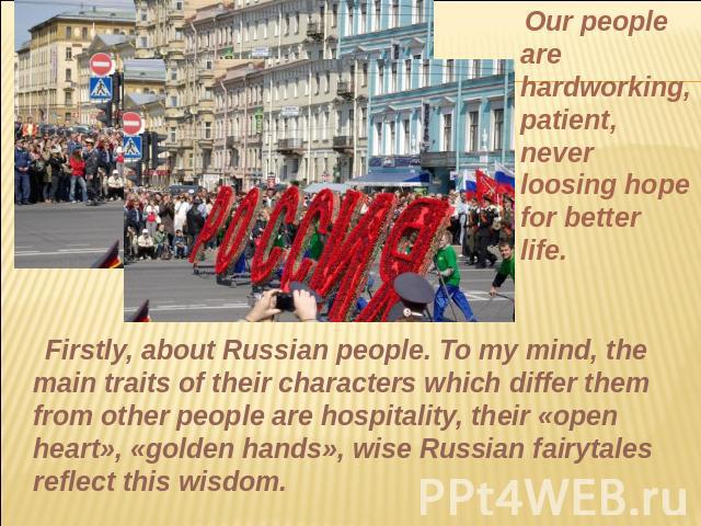 Our people are hardworking, patient, never loosing hope for better life. Firstly, about Russian people. To my mind, the main traits of their characters which differ them from other people are hospitality, their «open heart», «golden hands», wise Rus…