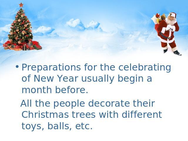 Preparations for the celebrating of New Year usually begin a month before. All the people decorate their Christmas trees with different toys, balls, etc.
