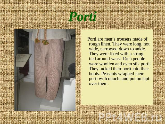 Porti Porti are men’s trousers made of rough linen. They were long, not wide, narrowed down to ankle. They were fixed with a string tied around waist. Rich people wore woollen and even silk porti. They tucked their porti into their boots. Peasants w…