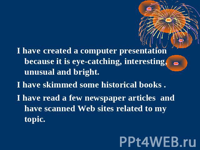 I have created a computer presentation because it is eye-catching, interesting, unusual and bright. I have skimmed some historical books .I have read a few newspaper articles and have scanned Web sites related to my topic.