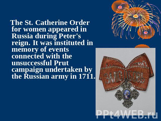 The St. Catherine Order for women appeared in Russia during Peter's reign. It was instituted in memory of events connected with the unsuccessful Prut campaign undertaken by the Russian army in 1711.