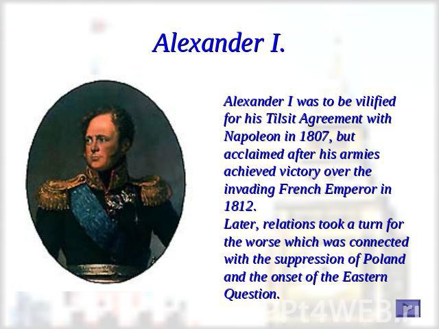 Alexander I. Alexander I was to be vilified for his Tilsit Agreement with Napoleon in 1807, but acclaimed after his armies achieved victory over the invading French Emperor in 1812.Later, relations took a turn for the worse which was connected with …