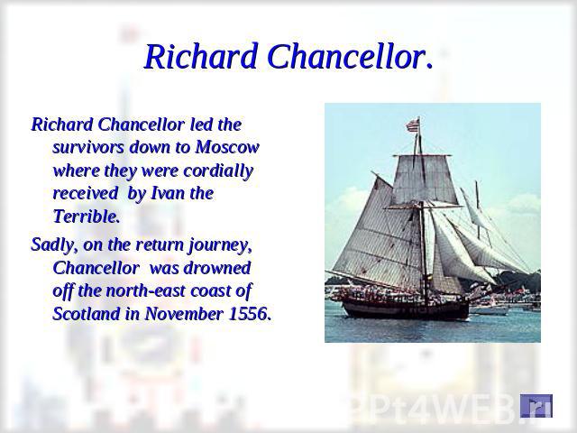 Richard Chancellor. Richard Chancellor led the survivors down to Moscow where they were cordially received by Ivan the Terrible. Sadly, on the return journey, Chancellor was drowned off the north-east coast of Scotland in November 1556.