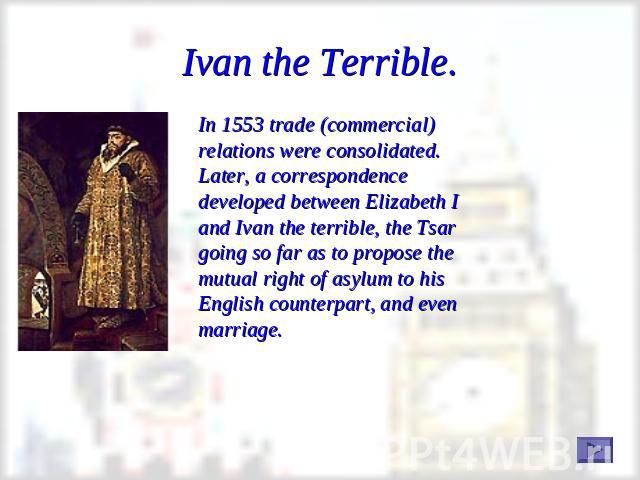 Ivan the Terrible. In 1553 trade (commercial) relations were consolidated. Later, a correspondence developed between Elizabeth I and Ivan the terrible, the Tsar going so far as to propose the mutual right of asylum to his English counterpart, and ev…